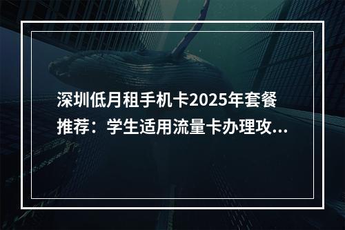 深圳低月租手机卡2025年套餐推荐：学生适用流量卡办理攻略