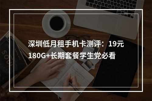 深圳低月租手机卡测评：19元180G+长期套餐学生党必看