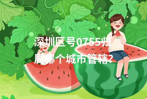 深圳区号0755归属哪个城市管辖？