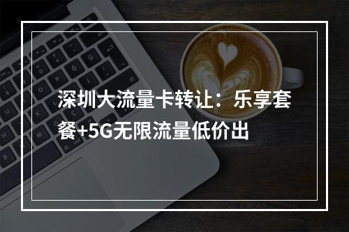 深圳大流量卡转让：乐享套餐+5G无限流量低价出