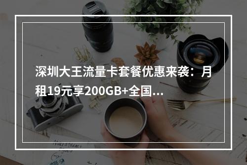 深圳大王流量卡套餐优惠来袭：月租19元享200GB+全国通用