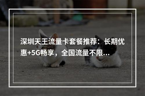 深圳天王流量卡套餐推荐：长期优惠+5G畅享，全国流量不限速