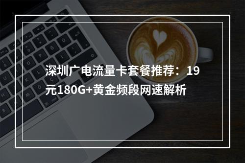 深圳广电流量卡套餐推荐：19元180G+黄金频段网速解析
