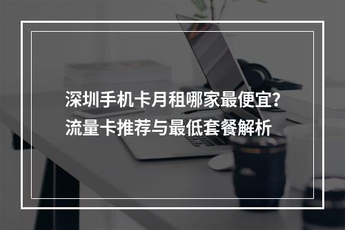 深圳手机卡月租哪家最便宜？流量卡推荐与最低套餐解析