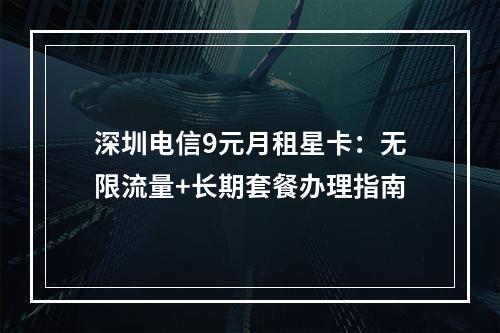 深圳电信9元月租星卡：无限流量+长期套餐办理指南