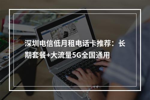 深圳电信低月租电话卡推荐：长期套餐+大流量5G全国通用