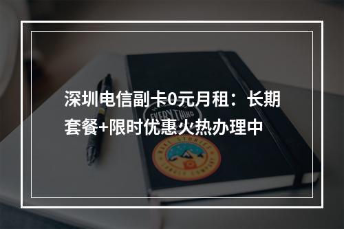 深圳电信副卡0元月租：长期套餐+限时优惠火热办理中