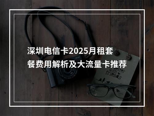 深圳电信卡2025月租套餐费用解析及大流量卡推荐