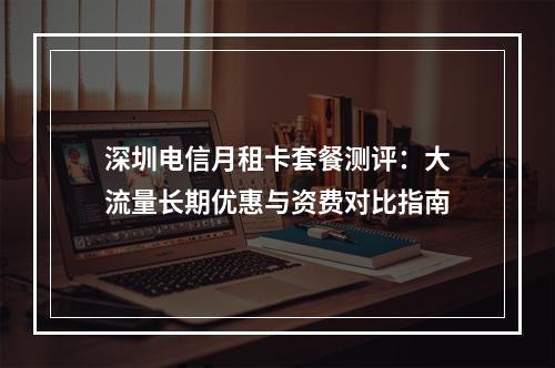 深圳电信月租卡套餐测评：大流量长期优惠与资费对比指南