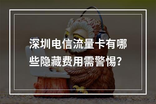 深圳电信流量卡有哪些隐藏费用需警惕？