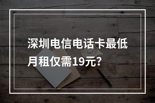 深圳电信电话卡最低月租仅需19元？