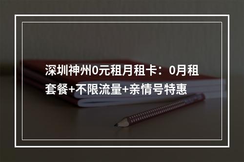 深圳神州0元租月租卡：0月租套餐+不限流量+亲情号特惠