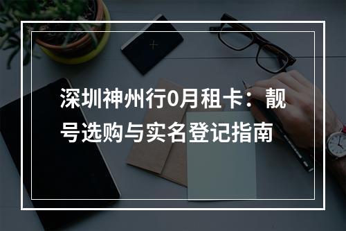 深圳神州行0月租卡：靓号选购与实名登记指南