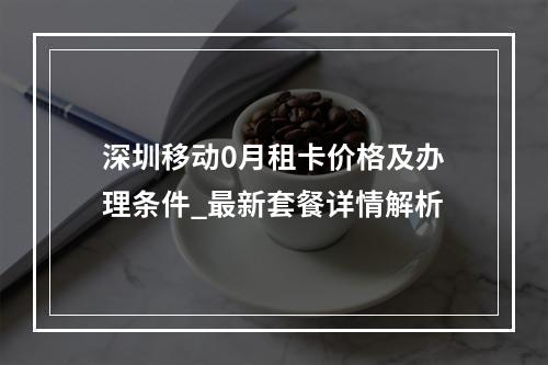 深圳移动0月租卡价格及办理条件_最新套餐详情解析