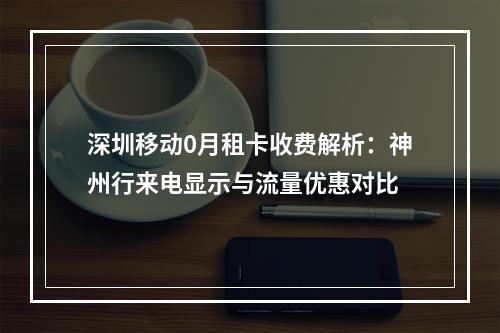 深圳移动0月租卡收费解析：神州行来电显示与流量优惠对比