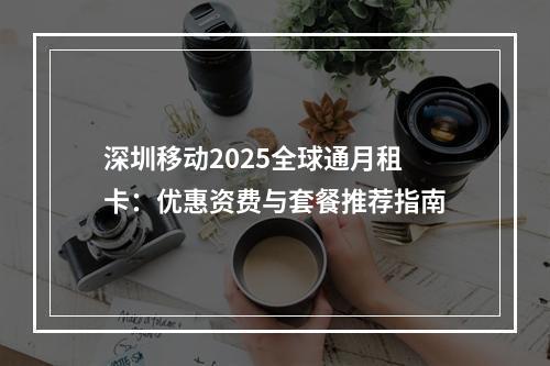 深圳移动2025全球通月租卡：优惠资费与套餐推荐指南