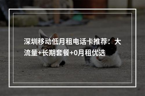 深圳移动低月租电话卡推荐：大流量+长期套餐+0月租优选