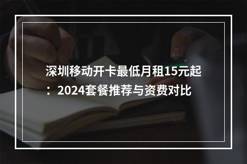 深圳移动开卡最低月租15元起：2024套餐推荐与资费对比