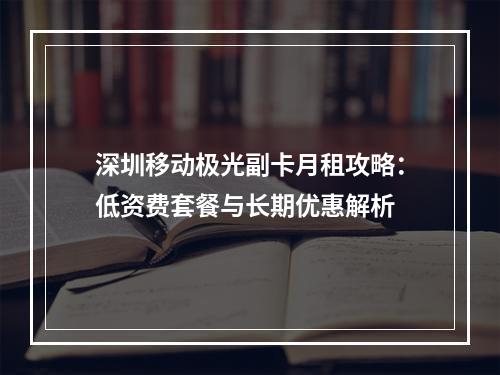 深圳移动极光副卡月租攻略：低资费套餐与长期优惠解析