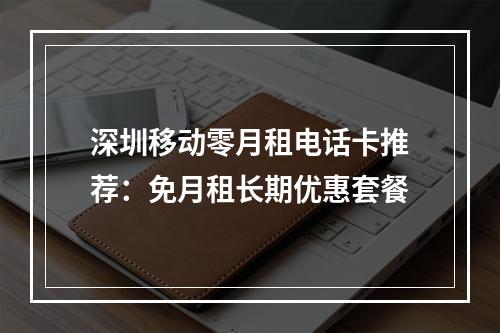 深圳移动零月租电话卡推荐：免月租长期优惠套餐