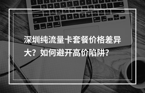 深圳纯流量卡套餐价格差异大？如何避开高价陷阱？