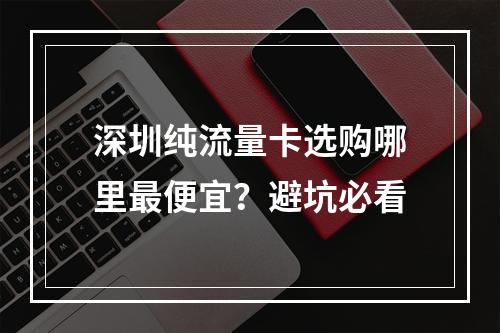深圳纯流量卡选购哪里最便宜？避坑必看