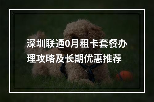 深圳联通0月租卡套餐办理攻略及长期优惠推荐