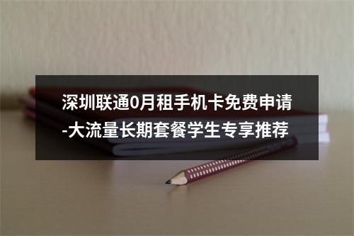 深圳联通0月租手机卡免费申请-大流量长期套餐学生专享推荐