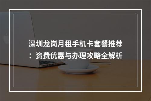 深圳龙岗月租手机卡套餐推荐：资费优惠与办理攻略全解析