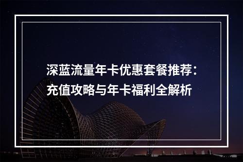 深蓝流量年卡优惠套餐推荐：充值攻略与年卡福利全解析