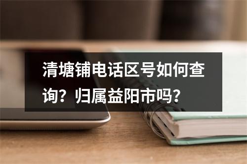 清塘铺电话区号如何查询？归属益阳市吗？