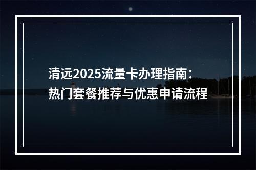 清远2025流量卡办理指南：热门套餐推荐与优惠申请流程