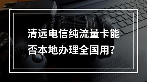 清远电信纯流量卡能否本地办理全国用？
