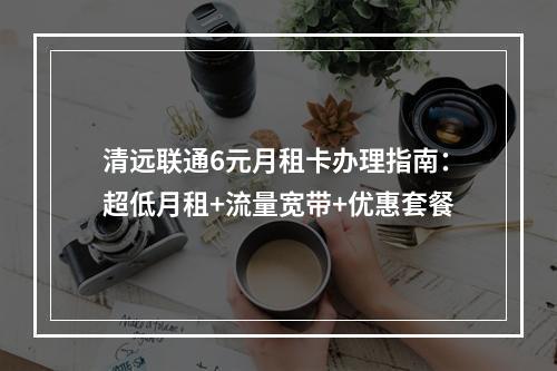 清远联通6元月租卡办理指南：超低月租+流量宽带+优惠套餐