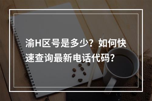 渝H区号是多少？如何快速查询最新电话代码？