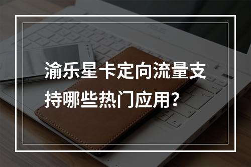 渝乐星卡定向流量支持哪些热门应用？