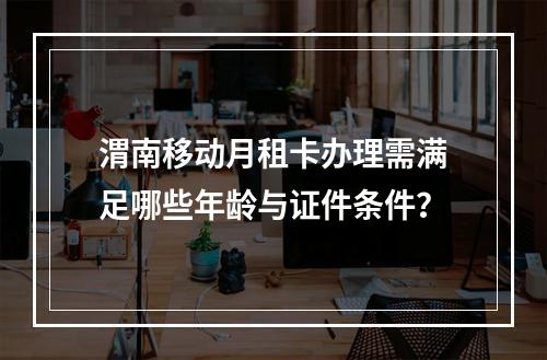 渭南移动月租卡办理需满足哪些年龄与证件条件？
