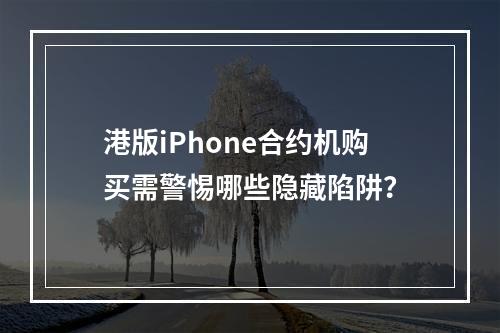 港版iPhone合约机购买需警惕哪些隐藏陷阱？