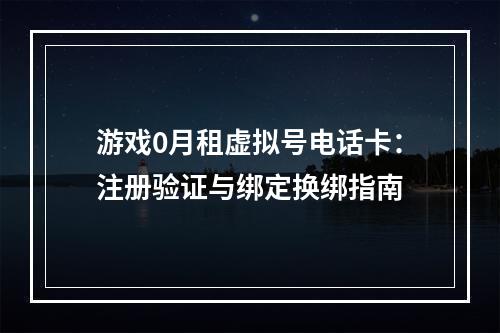 游戏0月租虚拟号电话卡：注册验证与绑定换绑指南