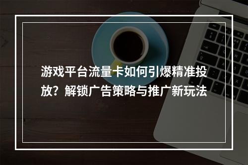 游戏平台流量卡如何引爆精准投放？解锁广告策略与推广新玩法