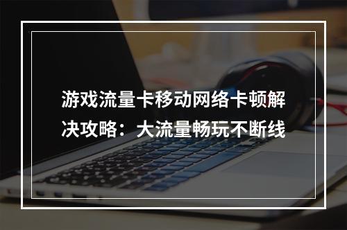 游戏流量卡移动网络卡顿解决攻略：大流量畅玩不断线