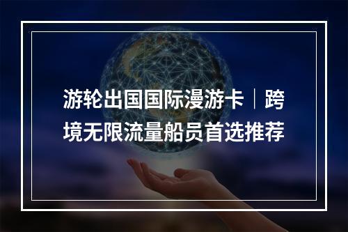 游轮出国国际漫游卡｜跨境无限流量船员首选推荐