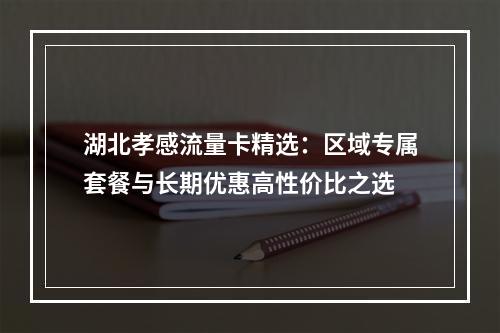湖北孝感流量卡精选：区域专属套餐与长期优惠高性价比之选