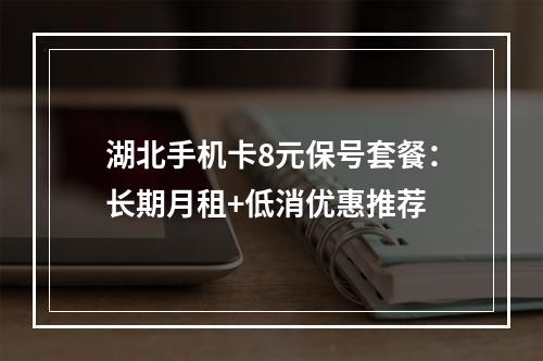 湖北手机卡8元保号套餐：长期月租+低消优惠推荐