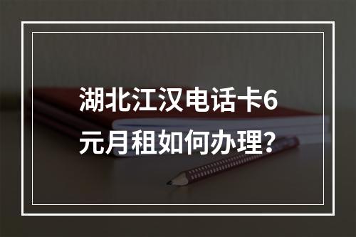 湖北江汉电话卡6元月租如何办理？
