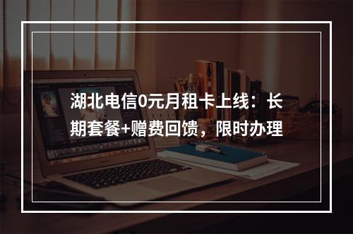 湖北电信0元月租卡上线：长期套餐+赠费回馈，限时办理