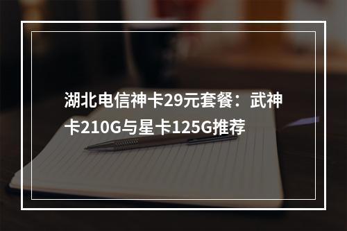 湖北电信神卡29元套餐：武神卡210G与星卡125G推荐
