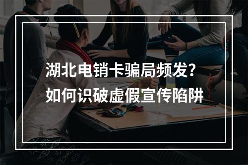 湖北电销卡骗局频发？如何识破虚假宣传陷阱