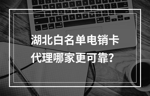 湖北白名单电销卡代理哪家更可靠？