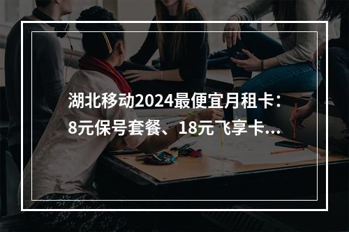 湖北移动2024最便宜月租卡：8元保号套餐、18元飞享卡推荐